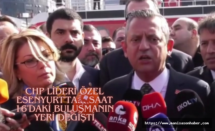 CHP lideri Özel Esenyurt'ta... Saat 16'daki buluşmanın yeri değişti