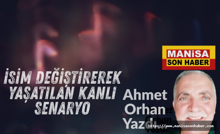 İsim Değiştirerek Yaşatılan Kanlı Senaryo / Ahmet Orhan Yazdı...