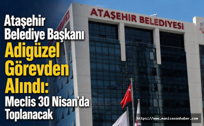 Ataşehir Belediye Başkanı Adıgüzel Görevden Alındı: Meclis 30 Nisan’da Toplanacak
