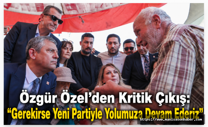 Özgür Özel'den Kritik Çıkış: "Gerekirse Yeni Partiyle Yolumuza Devam Ederiz"