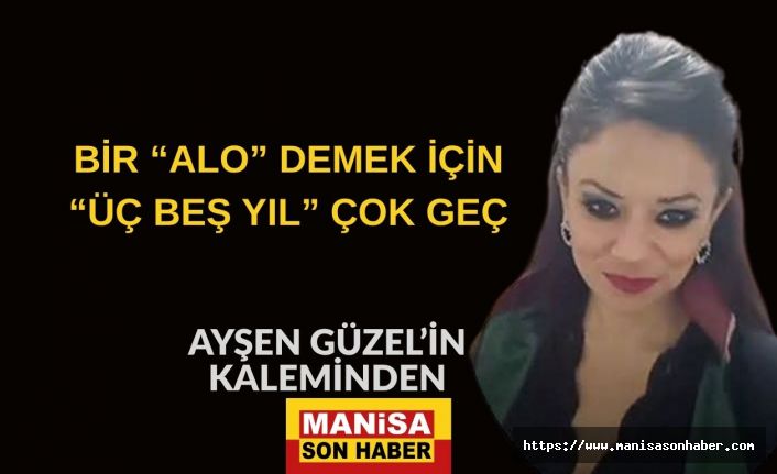 BİR “ALO” DEMEK İÇİN “ÜÇ BEŞ YIL” ÇOK GEÇ / AYŞEN GÜZEL Yazdı...