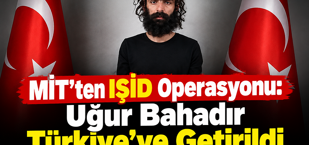 MİT’ten IŞİD Operasyonu: Uğur Bahadır Yakalanarak Türkiye’ye Getirildi