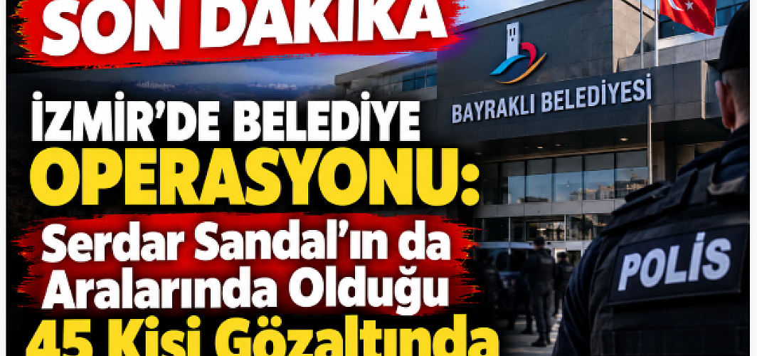 SON DAKİKA | İzmir’de Belediye Operasyonu: Serdar Sandal’ın da Aralarında Olduğu 45 Kişi Gözaltında