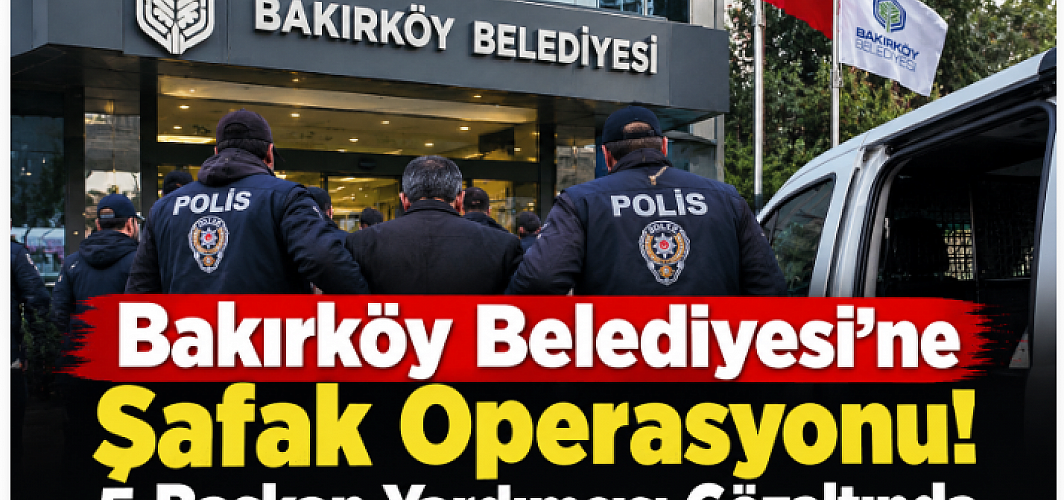 Bakırköy Belediyesi’ne Şafak Operasyonu! 5 Başkan Yardımcısı Gözaltında
