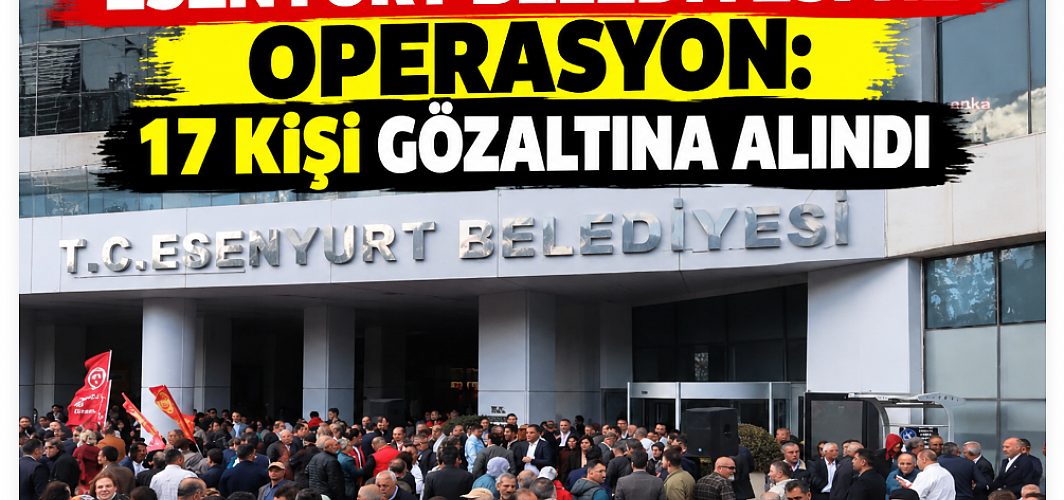 Esenyurt Belediyesi’ne operasyon: 17 kişi gözaltına alındı
