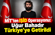 MİT’ten IŞİD Operasyonu: Uğur Bahadır Yakalanarak Türkiye’ye Getirildi